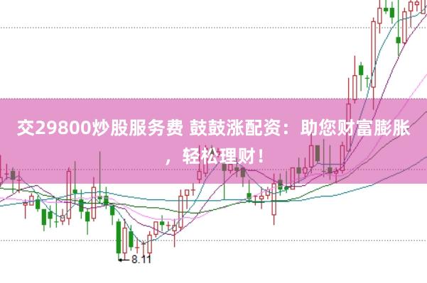 交29800炒股服务费 鼓鼓涨配资：助您财富膨胀，轻松理财！