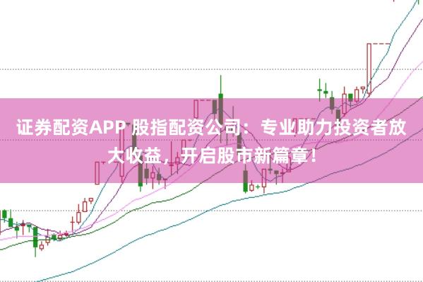 证券配资APP 股指配资公司：专业助力投资者放大收益，开启股市新篇章！