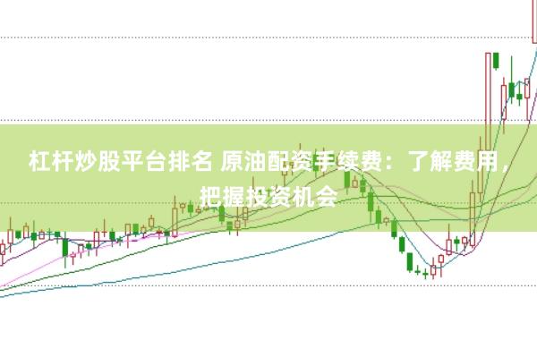 杠杆炒股平台排名 原油配资手续费：了解费用，把握投资机会
