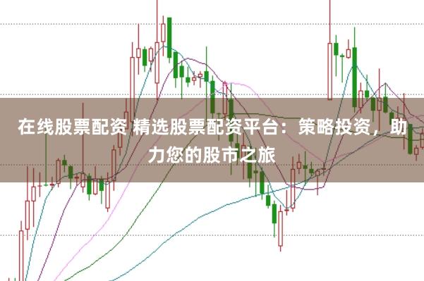 在线股票配资 精选股票配资平台：策略投资，助力您的股市之旅