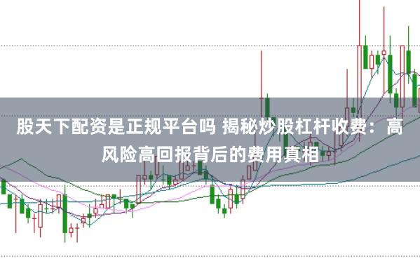 股天下配资是正规平台吗 揭秘炒股杠杆收费：高风险高回报背后的费用真相