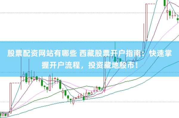 股票配资网站有哪些 西藏股票开户指南：快速掌握开户流程，投资藏地股市！