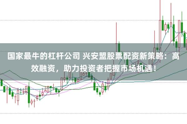 国家最牛的杠杆公司 兴安盟股票配资新策略：高效融资，助力投资者把握市场机遇！