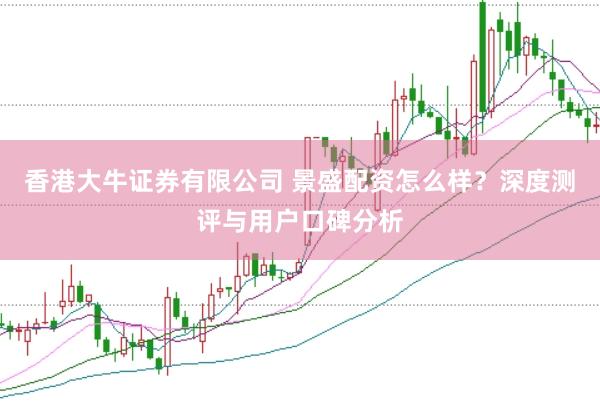 香港大牛证券有限公司 景盛配资怎么样？深度测评与用户口碑分析