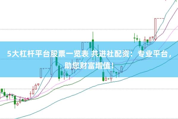 5大杠杆平台股票一览表 共进社配资：专业平台，助您财富增值！