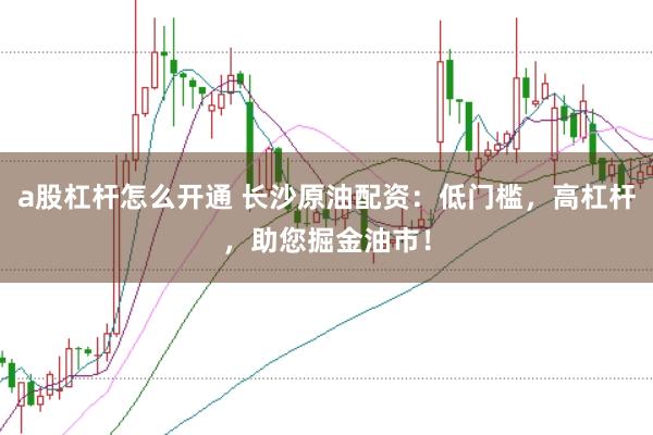 a股杠杆怎么开通 长沙原油配资：低门槛，高杠杆，助您掘金油市！