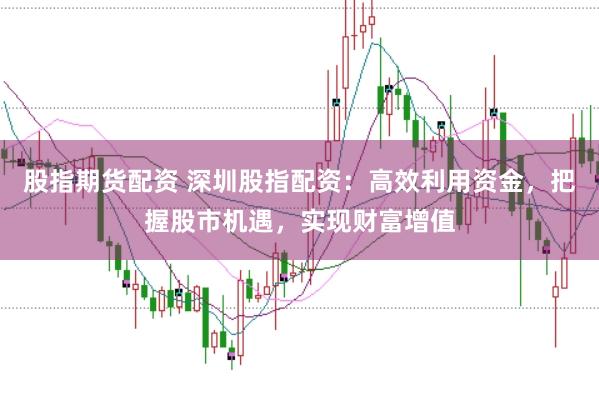 股指期货配资 深圳股指配资：高效利用资金，把握股市机遇，实现财富增值