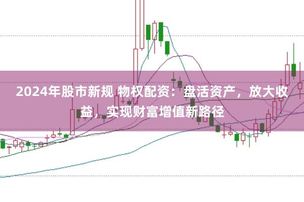 2024年股市新规 物权配资：盘活资产，放大收益，实现财富增值新路径