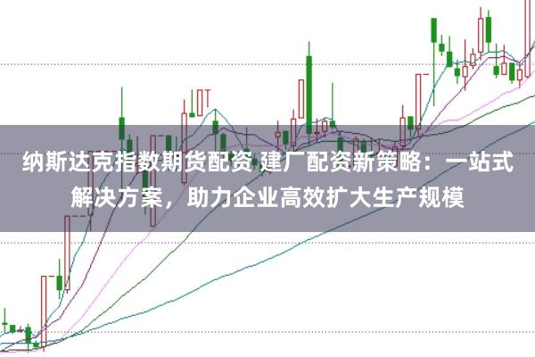 纳斯达克指数期货配资 建厂配资新策略：一站式解决方案，助力企业高效扩大生产规模