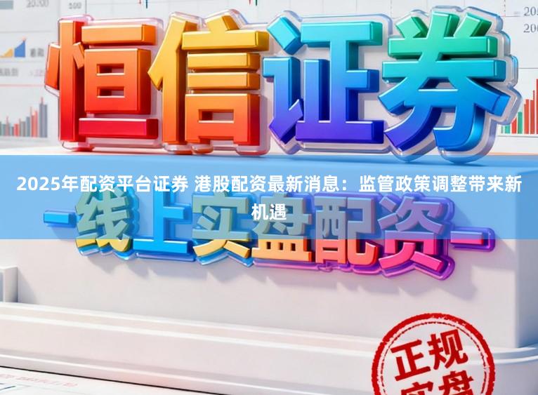 2025年配资平台证券 港股配资最新消息：监管政策调整带来新机遇